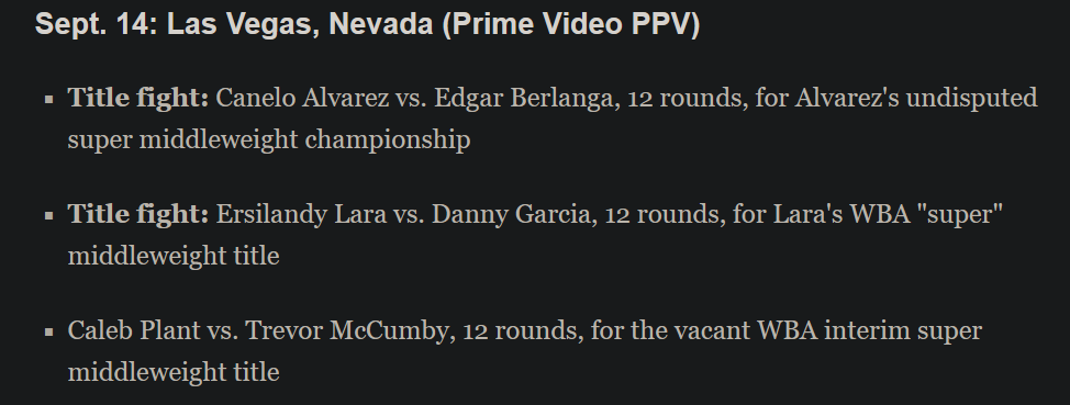 A screenshot of ESPN's boxing schedule that says: "Sept. 14: Las Vegas, Nevada (Prime Video PPV)      Title fight: Canelo Alvarez vs. Edgar Berlanga, 12 rounds, for Alvarez's undisputed super middleweight championship      Title fight: Ersilandy Lara vs. Danny Garcia, 12 rounds, for Lara's WBA "super" middleweight title      Caleb Plant vs. Trevor McCumby, 12 rounds, for the vacant WBA interim super middleweight title"