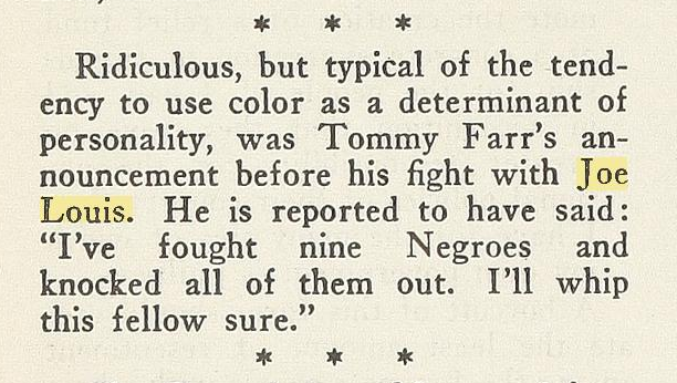 Ridiculous, but typical of the tendency to use color as a determinant of personality, was Tommy Farr's announcement before his fight with Joe Louis. He is reported tohave said: "I've fought nine Negroes and knocked all of them out. I'll whip this fellow sure."