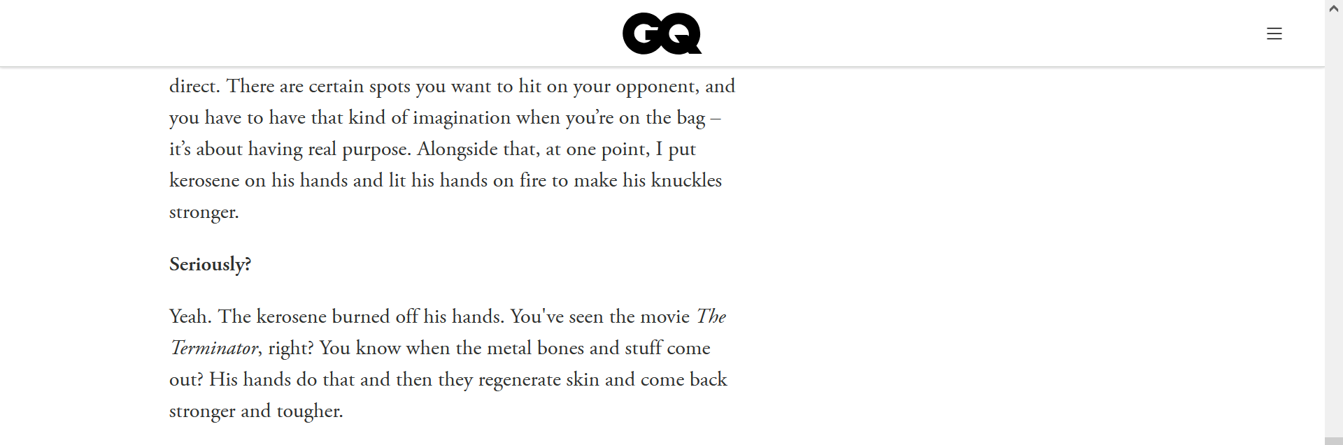 A screenshot of the GQ article that says "There are certain spots you want to hit on your opponent, and you have to have that kind of imagination when you’re on the bag – it’s about having real purpose. Alongside that, at one point, I put kerosene on his hands and lit his hands on fire to make his knuckles stronger." "Seriously?" "Yeah. The kerosene burned off his hands. You've seen the movie The Terminator, right? You know when the metal bones and stuff come out? His hands do that and then they regenerate skin and come back stronger and tougher."