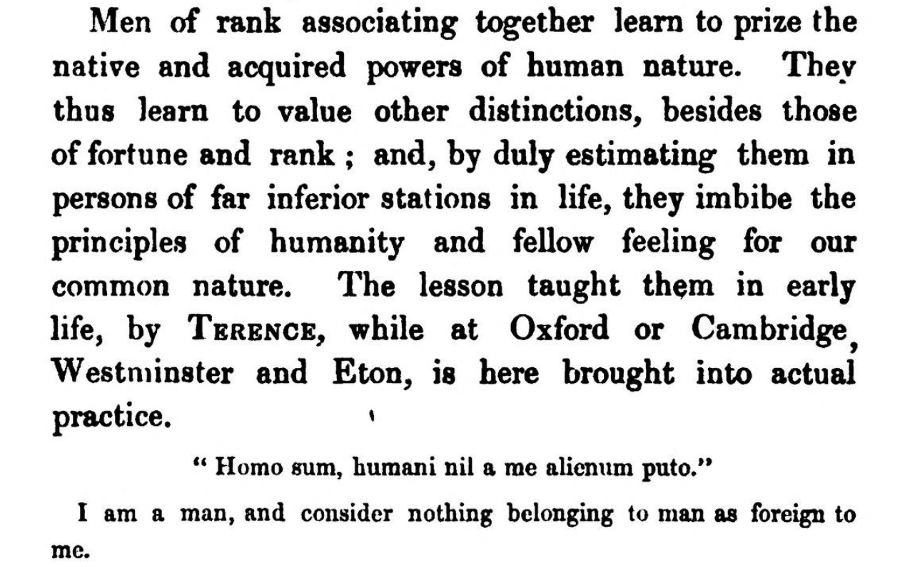 Men of rank associating together learn to prize the native and acquired powers of human nature. They thus learn to value other distinctions, besides those of fortune and rank; and, by duly estimating them in persons of far inferior stations in life, they imbibe the principles of humanity and fellow feeling for our common nature. The lesson taught them in early life, by Terence, while at Oxford or Cambridge, Westminster and Eton, is here brought into actual practice:  "Homo sum, humani nil a me alienum puto."  I am a man, and consider nothing belonging to man as foreign to me.