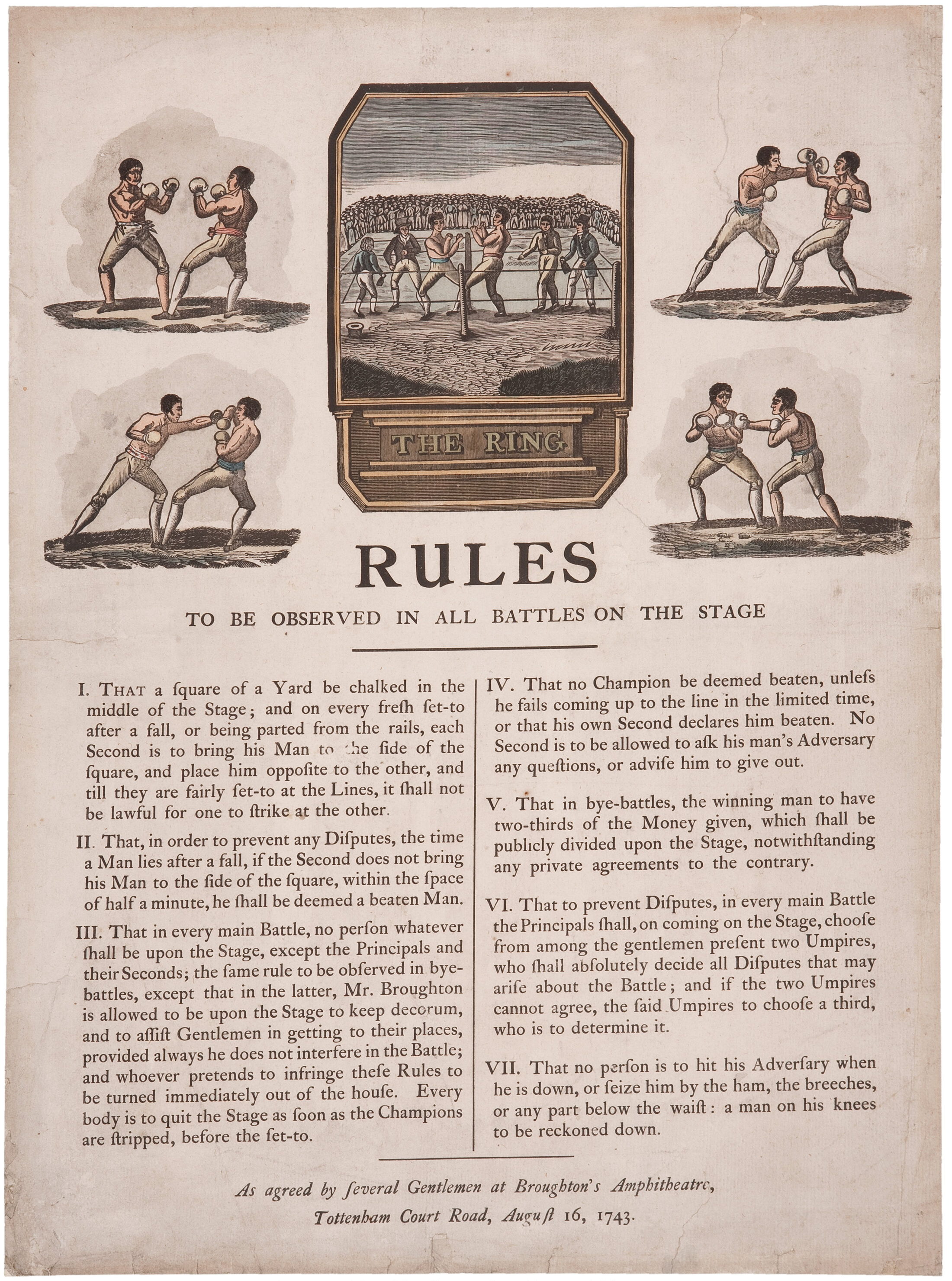 RULES TO BE OBSERVED IN ALL BATTLES ON THE STAGE:     I. That a square of a yard be chalked in the middle of the stage, and on every fresh set-to after a fall, or being parted form the rails, each Second is to bring his Man to the side of the square, and place him opposite to the other, and till they are fairly set-to at the Lines, it shall not be lawful for one to strike at the other.      II. That, in order to prevent any Disputes, the time a Man lies after a fall, if the Second does not bring his Man to the side of the square, within the space of half a minute, he shall be deemed a beaten Man.      III. That in every main Battle, no person whatever shall be upon the Stage, except the Principals and their Seconds, the same rule to be observed in bye-battles, except that in the latter, Mr. Broughton is allowed to be upon the Stage to keep decorum, and to assist Gentlemen in getting to their places, provided always he does not interfere in the Battle; and whoever pretends to infringe these Rules to be turned immediately out of the house. Every body is to quit the Stage as soon as the Champions are stripped, before the set-to.      IV. That no Champion be deemed beaten, unless he fails coming up to the line in the limited time, or that his own Second declares him beaten. No Second is to be allowed to ask his man’s Adversary any questions, or advise him to give out.      V. That in bye-battles, the winning man to have two-thirds of the Money given, which shall be publicly divided upon the Stage, notwithstanding any private agreements to the contrary.      VI. That to prevent Disputes, in every main Battle the Principals shall, on coming on the Stage, choose from among the gentlemen present two Umpires, who shall absolutely decide all Disputes that may arise about the Battle; and if the two Umpires cannot agree, the said Umpires to choose a third, who is to determine it.      VII. That no person is to hit his Adversary when he is down, or seize him by the ham, the breeches, or any part below the waist: a man on his knees to be reckoned down. -- As agreed by Several Gentlemen at Broughton's Amphtheatre, Tottenham Court Road, August 16, 1743.