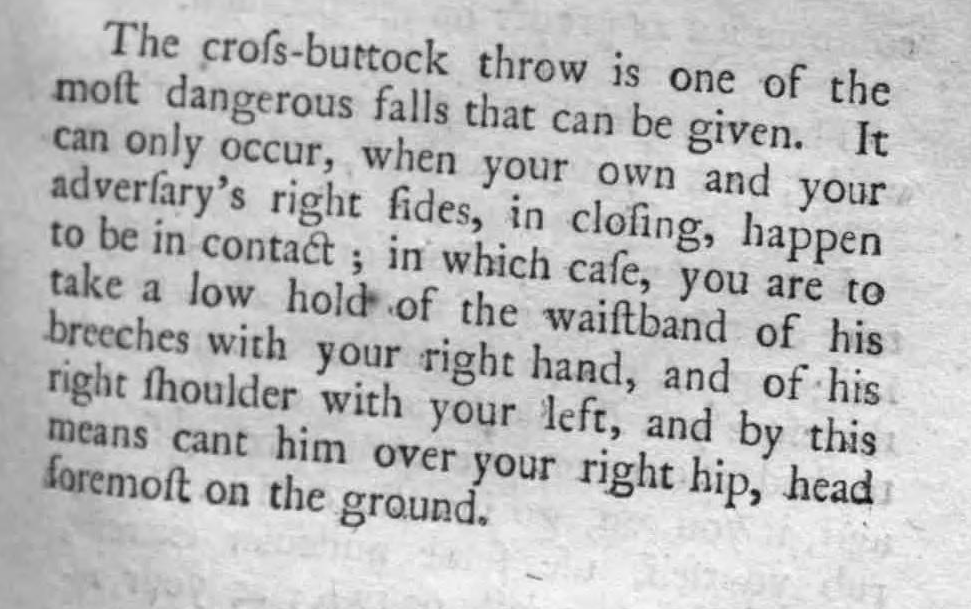 The cross-buttock throw is one of the most dangerous falls that can be given. It can only occur, when your own and and your adversary's right sides, in closing, happen to be in contact; in which case, you are to take a low hold of the waistband of his breeches with your right hand, and of his right shoulder with your left, and by this means cant him over your right hip, head foremost on the ground.