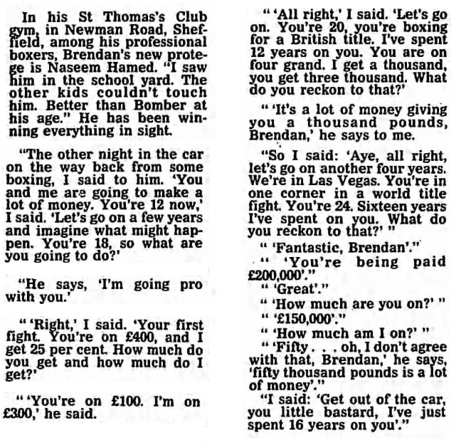 In his St Thomas’s Club gym, in Newman Road, Sheffield, among his professional boxers, Brendan’s new protege is Naseem Hamed. “I saw him in the school yard. The other kids couldn’t touch him. Better than Bomber [Herol Graham] at his age.” He has been winning everything in sight.  “The other night in the car on the way back from some boxing, I said to him. ‘You and me are going to make a lot of money. You’re 12 now,’ I said. ‘Let’s go on a few years and imagine what might happen. You’re 18, so what are you going to do?’  “He says, ‘I’m going pro with you.’  “‘Right,’ I said. ‘Your first fight. You’re on £400, and I get 25 per cent. How much do you get and how much do I get?’  “‘You’re on £100. I’m on £300,’ he said.  “‘All right,’ I said. ‘Let’s go on. You’re 20, you’re boxing for a British title. I’ve spent 12 years on you. You are on four grand. I get a thousand, you get three thousand. What do you reckon to that?’  “‘It’s a lot of money giving you a thousand pounds, Brendan,’ he says to me.  “So I said: ‘Aye, all right, let’s go on another four years. We’re in Las Vegas. You’re in one corner in a world title fight. You’re 24. Sixteen years I’ve spent on you. What do you reckon to that?’”  “‘Fantastic, Brendan.’”  “‘You’re being paid £200,000.’”  “‘Great.’”  “‘How much are you on?’”  “‘£150,000.’”  “‘How much am I on?’”  “‘Fifty… oh, I don’t agree with that, Brendan,’ he says, ‘fifty thousand pounds is a lot of money’.”  “I said: ‘Get out of the car, you little bastard, I’ve just spent 16 years on you’.”